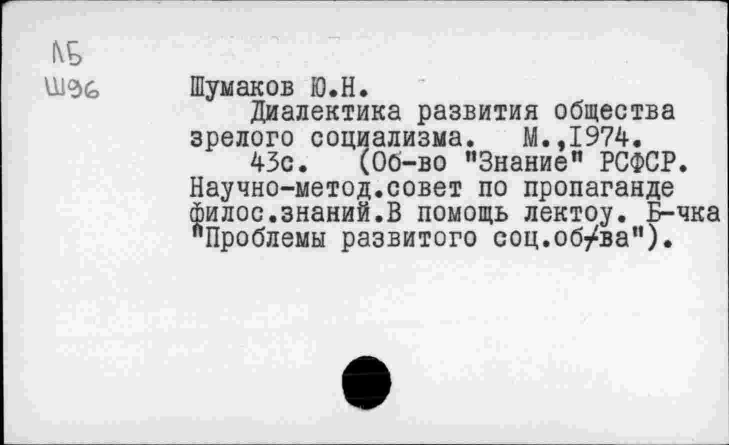 ﻿№
Шумаков Ю.Н.
Диалектика развития общества зрелого социализма. М.,1974.
43с. (Об-во "Знание" РСФСР. Научно-метод.совет по пропаганде филос.знаний.В помощь лектоу. Б-чка "Проблемы развитого соц.об/ва").